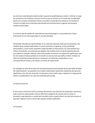 Los sitios de contenido patrocinado venden espacios de publicidad para reducir o eliminar el cargo
de comisiones a los visitantes. Así pues lo mismo que las revistas en el mundo real, la publicidad
aparece de una gran variedad de fuentes y suscribe el contenido de la editorial. Una tendencia
reciente se dirige hacia contenidos patrocinados de entretenimiento y agentes de búsqueda
también patrocinados.



En el tercer tipo de modelo de contenido los anunciantes pagan a un proveedor por colocar
información en una lista organizada en una base de datos



Consultable. Abundan las oportunidades en los sitios de contenido, dado que son paralelos a los
modelos de los medios tradicionales. En estos momentos, en general, no hay (contenido
patrocinado) o, como mucho, pequeños cargos (basados en honorarios) a los consumidores por
utilizar el contenido. Las empresas que adoptan este modelo tienen la oportunidad de alcanzar
una audiencia codiciada. Además, estos sitios pueden suministrar una exposición significativa, que
de otro modo se hubiera perdido en el montón no estructurado que tipifica el Web. También los
sitios de contenido pueden demostrar innovación, son eficientes comparados con sus
contrapartidas terrestres, y son fáciles, en teoría, de implementar.



Sin embargo los retos de los sitios de contenido provienen precisamente de esa percibida facilidad
de implementación. Los paralelos a los medios tradicionales representan obstáculos de ejecución
significativa a los sitios de contenido. Se desconoce cómo medir mejor y optimizar la respuesta del
cliente a la publicidad en los sitios de contenido patrocinado.



3.5 Centro comercial



El sitio centro comercial ("mall") constituye típicamente una colección de escaparates interactivos,
cada uno de los cuales puede contener diferentes categorías de artículos para su venta. El
proveedor carga alquileres a cambio del inmueble virtual y puede ofrecer una serie de servicios al
aparador. Algunos centros comerciales aceptan también publicidad.



3.6 Incentivo
 