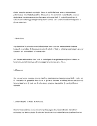 el sitio incentivo presenta una única forma de publicidad que atrae a consumidores
potenciales al sitio. El objetivo es tirar del usuario al sitio comercial, ayudando a las personas
dedicadas al mercadeo a generar tráficos a sus sitios en el Web. El contenido puede ser de
naturaleza transitoria y puede parecer que sirve como si fuera un anuncio de servicio público u
ofrecer incentivos.




3.7 Buscadores



El propósito de los buscadores es el de identificar otros sitios del Web mediante claves de
búsqueda en una base de datos que se extiende a todo el Web. Se utilizan programas para generar
y/o asistir a la búsqueda por la base de datos.



Una tendencia reciente en estos sitios es la emergencia de agentes de búsquedas basados en
honorarios, como Infoseek, o patrocinados por anunciantes, como Yahoo.



3.8 Resumen



Una vez que hemos conocido cómo se clasifican los sitios comerciales dentro del Web y cuáles son
su características, podemos decir cuál es el que más conviene a nuestras necesidades o quizás
tomar una parte de de cada uno de ellos, según convenga al propósito de nuestras ideas de
mercado.




4.1 Internet como un medio de mercadeo



El comercio electrónico es una área emergente que goza de una considerable atención en
conjunción con la construcción de Internet. Numerosas empresas se han posicionado en Internet
 