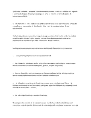 aportando "hardware", "software", contenidos de información o servicios. También está llegando
a ser importante para otras empresas colgar un cartel en Internet en forma de página de
bienvenida en el Web.



En este momento se están produciendo cambios considerables en la economía de los canales del
mercadeo, en los modelos de distribución física y en la propia estructura de los
distribuidores.



Cualquiera que desee emprender un negocio para proporcionar información tendrá los medios
para llegar a los clientes. Y quien necesite información será capaz de elegir entre varios
proveedores de información que están compitiendo. Así será el futuro.



Las ideas y conceptos que se plantean en este capítulo están basados en cinco supuestos:



1.   Cada persona y empresa estará conectada a Internet.



2. Las conexiones por cable o satélite tendrán lugar a una velocidad suficiente para conseguir
transacciones interactivas multimedia (texto, gráficos, imagen, voz y video).



3. Estarán disponibles procesos baratos y de alta velocidad para facilitar la implantación de
transacciones (operaciones comerciales) de coordinación a bajo costo.



4. Se utilizará un mecanismo de elección de mercado como interfaz entre el cliente y la
empresa, disponiendo de las capacidades interactivas necesarias para ejercer la libre elección de
mercado de manera fácil e intuitiva.



5. No habrá favoritismos para acceder al mercado.



Un componente esencial de la evolución de este mundo futuro de la electrónica, es el
mecanismo o caja de elección del mercado. Se entiende como la interfaz del consumidor entre los
 