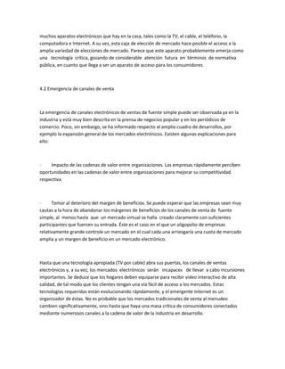 muchos aparatos electrónicos que hay en la casa, tales como la TV, el cable, el teléfono, la
computadora e Internet. A su vez, esta caja de elección de mercado hace posible el acceso a la
amplia variedad de elecciones de mercado. Parece que este aparato probablemente emerja como
una tecnología crítica, gozando de considerable atención futura en términos de normativa
pública, en cuanto que llega a ser un aparato de acceso para los consumidores.



4.2 Emergencia de canales de venta



La emergencia de canales electrónicos de ventas de fuente simple puede ser observada ya en la
industria y está muy bien descrita en la prensa de negocios popular y en los periódicos de
comercio. Poco, sin embargo, se ha informado respecto al amplio cuadro de desarrollos, por
ejemplo la expansión general de los mercados electrónicos. Existen algunas explicaciones para
ello:



·    Impacto de las cadenas de valor entre organizaciones. Las empresas rápidamente perciben
oportunidades en las cadenas de valor entre organizaciones para mejorar su competitividad
respectiva.



·     Temor al deterioro del margen de beneficios. Se puede esperar que las empresas sean muy
cautas a la hora de abandonar los márgenes de beneficios de los canales de venta de fuente
simple, al menos hasta que un mercado virtual se halla creado claramente con suficientes
participantes que fuercen su entrada. Éste es el caso en el que un oligopolio de empresas
relativamente grande controle un mercado en el cual cada una arriesgaría una cuota de mercado
amplia y un margen de beneficio en un mercado electrónico.



Hasta que una tecnología apropiada (TV por cable) abra sus puertas, los canales de ventas
electrónicos y, a su vez, los mercados electrónicos serán incapaces de llevar a cabo incursiones
importantes. Se deduce que los hogares deben equiparse para recibir video interactivo de alta
calidad, de tal modo que los clientes tengan una vía fácil de acceso a los mercados. Estas
tecnologías requeridas están evolucionando rápidamente, y el emergente Internet es un
organizador de éstas. No es probable que los mercados tradicionales de venta al menudeo
cambien significativamente, sino hasta que haya una masa crítica de consumidores conectados
mediante numerosos canales a la cadena de valor de la industria en desarrollo.
 