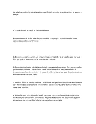 de detallistas, dado el precio, alta calidad, elección de la selección y consideraciones de ahorros en
tiempo.




4.5 Oportunidades de riesgo en la Cadena de Valor



Podemos identificar cuatro áreas de oportunidades y riesgos para los intermediarios en los
escenarios descritos anteriormente:




1. Beneficios para el consumidor. El consumidor accederá a todos los proveedores del mercado
libre que quieran pagar un costo de interconexión a Internet.



2. Costos de coordinación más bajos mediante la cadena de valor de sector. Electrónicamente los
productores conectados y los detallistas serán capaces de bajar sus precios reduciendo las
transacciones de los intermediarios y de la coordinación no necesaria a causa de las transacciones
electrónicas directas con el cliente.



3. Menores costos de distribución física. Los costos de entrega disminuirán porque la información
será transmitida electrónicamente y reducirán los costos de distribución al disminuirse la cadena
hasta llegar al cliente.



4. Redistribución y reducción en los beneficios totales. Las economías de mercado indican que
muchas empresas necesitarán enfrentarse a márgenes de beneficios más pequeños que podrán
compensarse incrementando el volumen de operaciones comerciales.
 