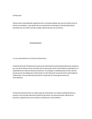 4.6 Resumen



Hemos visto la necesidad del surgimiento de un mercado estándar que sirva de interfaz entre el
cliente y el vendedor, y que dentro de sus características contemple la interactividad cliente-
proveedor de una manera sencilla y rápida, además de que sea económico.




                        INTERMEDIARIOS




5.1 Los intermediarios en el Comercio Electrónico



El advenimiento de infraestructuras ubicuas de información ha provocado predicciones respecto a
que uno de los efectos de los mercados será la eliminación de los intermediarios, basándose en la
capacidad de las redes de telecomunicaciones. Sin embargo, la realidad puede ser bien distinta
puesto que las tecnologías de la información no sólo reforzarán la posición de los intermediarios
tradicionales, sino que además promoverán la aparición de nuevas generaciones de
intermediarios.




El Internet evoluciona hacia un medio capaz de intercambiar una amplia variedad de bienes y
servicios. Este mercado electrónico producirá permitirá una reestructuración radical de los
procesos y organizaciones que conectan a productores y consumidores.
 