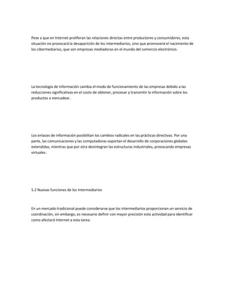 Pese a que en Internet proliferan las relaciones directas entre productores y consumidores, esta
situación no provocará la desaparición de los intermediarios, sino que promoverá el nacimiento de
los cibermediarios, que son empresas mediadoras en el mundo del comercio electrónico.




La tecnología de información cambia el modo de funcionamiento de las empresas debido a las
reducciones significativas en el costo de obtener, procesar y transmitir la información sobre los
productos a mercadear.




Los enlaces de información posibilitan los cambios radicales en las prácticas directivas. Por una
parte, las comunicaciones y las computadoras soportan el desarrollo de corporaciones globales
extendidas, mientras que por otra desintegran las estructuras industriales, provocando empresas
virtuales.




5.2 Nuevas funciones de los Intermediarios



En un mercado tradicional puede considerarse que los intermediarios proporcionan un servicio de
coordinación, sin embargo, es necesario definir con mayor precisión esta actividad para identificar
como afectará Internet a esta tarea:
 
