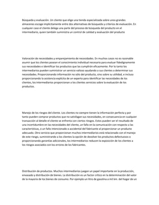 Búsqueda y evaluación. Un cliente que elige una tienda especializada sobre unos grandes
almacenes escoge implícitamente entre dos alternativas de búsqueda y criterios de evaluación. En
cualquier caso el cliente delega una parte del proceso de búsqueda del producto en el
intermediario, quien también suministra un control de calidad y evaluación del producto




Valoración de necesidades y emparejamiento de necesidades. En muchos casos no es razonable
asumir que los clientes posean el conocimiento individual necesario para evaluar fidedignamente
sus necesidades e identificar los productos que las cumplirán eficazmente. Por lo tanto los
intermediarios pueden suministrar un servicio valioso ayudando a sus clientes a determinar sus
necesidades. Proporcionando información no sólo del producto, sino sobre su utilidad, e incluso
proporcionando la asistencia explícita de un experto para identificar las necesidades de los
clientes, los intermediarios proporcionan a los clientes servicios sobre la evaluación de los
productos.




Manejo de los riesgos del cliente. Los clientes no siempre tienen la información perfecta y por
tanto pueden comprar productos que no satisfagan sus necesidades, en consecuencia en cualquier
transacción al detalle el cliente se enfrenta con ciertos riesgos. Estos pueden ser el resultado de
una incertidumbre en las necesidades del cliente, un fallo en la comunicación con respecto a las
características, o un fallo intencionado o accidental del fabricante al proporcionar un producto
adecuado. Otro servicio que proporcionan muchos intermediarios está relacionado con el manejo
de este riesgo, suministrando a los clientes la opción de devolver los productos defectuosos o
proporcionando garantías adicionales, los intermediarios reducen la exposición de los clientes a
los riesgos asociados con los errores de los fabricantes.




Distribución de productos. Muchos intermediarios juegan un papel importante en la producción,
envasado y distribución de bienes. La distribución es un factor crítico en la determinación del valor
de la mayoría de los bienes de consumo. Por ejemplo un litro de gasolina a mil km. del hogar de un
 