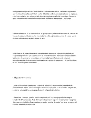 Manejo de los riesgos del fabricante. El fraude y robo realizado por los clientes es un problema
que tradicionalmente ha sido tratado por los detallistas e intermediarios crediticios. En el pasado,
estos intermediarios han proporcionado sistemas y políticas para limitar este riesgo. Cuando no
podía eliminarse, eran los intermediarios quienes afrontaban la exposición a este riesgo.




Economías de escala en las transacciones. Al igual que en la producción de bienes, los servicios de
transacciones suministrados por los intermediarios están sujetos a economías de escala, que se
alcanzan habitualmente a través del uso de la TI.




Integración de las necesidades de los clientes y de los fabricantes. Los intermediarios deben
ocuparse de problemas que surgen cuando las necesidades de los clientes chocan con las de los
fabricantes. En un entorno competitivo, un Intermediario satisfactoriamente integrado
proporciona un haz de servicios que equilibra las necesidades de los clientes y de los fabricantes
de una forma aceptable para ambos.




5.3 Tipos de intermediarios



1. Directorios: Ayudan a los clientes a encontrar productos clasificando instalaciones Web y
proporcionando menús estructurados para facilitar la navegación. En la actualidad son gratuitos,
pero en el futuro podrían ser de pago. Existen tres tipos de directorios:



a. Generales: Como por ejemplo, Yahoo que proporciona un catálogo general de una gran
variedad de diferentes sitios Web. Habitualmente existe un esquema para organizar y elegir los
sitios que serán incluidos. Estas instalaciones suelen soportar "browsing" así como búsqueda del
catálogo mediante palabras clave.
 