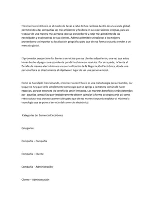 El comercio electrónico es el medio de llevar a cabo dichos cambios dentro de una escala global,
permitiendo a las compañías ser más eficientes y flexibles en sus operaciones internas, para así
trabajar de una manera más cercana con sus proveedores y estar más pendiente de las
necesidades y expectativas de sus clientes. Además permiten seleccionar a los mejores
proveedores sin importar su localización geográfica para que de esa forma se pueda vender a un
mercado global.



El proveedor proporcione los bienes o servicios que sus clientes adquirieron, una vez que estos
hayan hecho el pago correspondiente por dichos bienes o servicios. Por otra parte, la Venta al
Detalle de manera electrónica es una su clasificación de la Negociación Electrónica, donde una
persona física es directamente el objetivo en lugar de ser una persona moral.



Como se ha estado mencionando, el comercio electrónico es una metodología para el cambio, por
lo que no hay que verlo simplemente como algo que se agrega a la manera común de hacer
negocios, porque entonces los beneficios serán limitados. Los mayores beneficios serán obtenidos
por aquellas compañías que verdaderamente deseen cambiar la forma de organizarse así como
reestructurar sus procesos comerciales para que de esa manera se pueda explotar al máximo la
tecnología que se pone al servicio del comercio electrónico.



Categorías del Comercio Electrónico



Categorías:



Compañía − Compañía



Compañía – Cliente



Compañía − Administración



Cliente − Administración
 