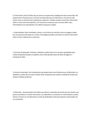 b. Comerciales: Como El Índice que se centra en proporcionar catálogos de sitios comerciales. No
proporcionan infraestructura o servicios de desarrollo para los fabricantes, sino que tan sólo
actúan como un directorio de instalaciones existentes. También pueden suministrar información
sobre un área comercial específica, con frecuencia a empresas que no tienen Web. Estos
intermediarios son equivalentes a los editores de guías en papel.



c. Especializados: Están orientados a temas, y son incluso tan sencillos como una página creada
por una persona interesada en un tema. Estas páginas pueden suministrar al cliente información
sobre un bien o fabricante en particular.




2. Servicios de búsqueda. Similares a AltaVista, proporcionan a los usuarios capacidades para
realizar búsquedas basadas en palabras clave sobre grandes bases de datos de páginas o
instalaciones Web.




3. Centros comerciales. Son instalaciones que proporcionan una infraestructura al fabricante o al
detallista a cambio de una cuota. Pueden estar compuestos de una gran variedad de tiendas que
venden múltiples productos.




4. Editoriales. Son generadores de tráfico que ofrecen contenidos de interés para los clientes, que
parecen periódicos o revistas interactivas. Las editoriales se convierten en intermediarios cuando
ofrecen vínculos con los fabricantes a través de publicidad o listas de productos relacionadas con
sus contenidos.
 