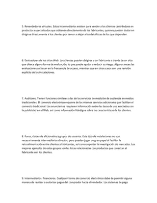 5. Revendedores virtuales. Estos intermediarios existen para vender a los clientes centrándose en
productos especializados que obtienen directamente de los fabricantes, quienes pueden dudar en
dirigirse directamente a los clientes por temor a alejar a los detallistas de los que dependen.




6. Evaluadores de los sitios Web. Los clientes pueden dirigirse a un fabricante a través de un sitio
que ofrece alguna forma de evaluación, lo que puede ayudar a reducir su riesgo. Algunas veces las
evaluaciones se basan en la frecuencia de acceso, mientras que en otros casos son una revisión
explícita de las instalaciones.




7. Auditores. Tienen funciones similares a las de los servicios de medición de audiencia en medios
tradicionales. El comercio electrónico requiere de los mismos servicios adicionales que facilitan el
comercio tradicional. Los anunciantes requieren información sobre las tasas de uso asociadas con
la publicidad en el Web, así como información fidedigna sobre las características de los clientes.




8. Foros, clubes de aficionados y grupos de usuarios. Este tipo de instalaciones no son
necesariamente intermediarios directos, pero pueden jugar un gran papel al facilitar la
retroalimentación entre clientes y fabricantes, así como soportar la investigación de mercados. Los
mejores ejemplos de estos grupos son las listas relacionadas con productos que conectan al
fabricante con los clientes.




9. Intermediarios financieros. Cualquier forma de comercio electrónico debe de permitir alguna
manera de realizar o autorizar pagos del comprador hacia el vendedor. Los sistemas de pago
 