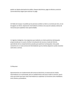 podrán ser desde autorización de crédito, cheques electrónicos, pago en efectivo y envío de
correo electrónico seguro para autorizar un pago.




10. Redes de trueque. Es posible que las personas cambien un bien o un servicio por otro, en vez
de pagarlo con dinero. Aparecerán intermediarios similares a las casas de subastas y bolsas de
mercancías para capitalizar estas oportunidades.




11. Agentes Inteligentes. Son programas que mediante un criterio preliminar de búsqueda
proporcionado por el usuario, facilitan la localización de recursos a través de Internet,
aprendiendo de los comportamientos pasados para optimizar las búsquedas. Esto puede
convertirse en un nuevo servicio de intermediación que los clientes adquieren cuando necesitan
cierto bien o servicio.




5.4 Resumen



Aparentemente con el advenimiento del comercio electrónico, la estancia de los medios
intermediarios se ve amenazada, pero en realidad hemos visto que es todo lo contrario, que lo
único que tienen que hacer estos intermediarios es replantear sus funciones como mediadores
entre clientes y proveedores.
 