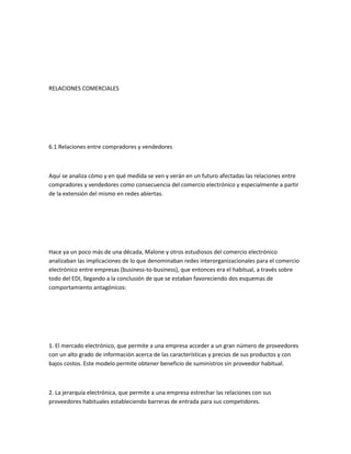 RELACIONES COMERCIALES




6.1 Relaciones entre compradores y vendedores



Aquí se analiza cómo y en qué medida se ven y verán en un futuro afectadas las relaciones entre
compradores y vendedores como consecuencia del comercio electrónico y especialmente a partir
de la extensión del mismo en redes abiertas.




Hace ya un poco más de una década, Malone y otros estudiosos del comercio electrónico
analizaban las implicaciones de lo que denominaban redes interorganizacionales para el comercio
electrónico entre empresas (business-to-business), que entonces era el habitual, a través sobre
todo del EDI, llegando a la conclusión de que se estaban favoreciendo dos esquemas de
comportamiento antagónicos:




1. El mercado electrónico, que permite a una empresa acceder a un gran número de proveedores
con un alto grado de información acerca de las características y precios de sus productos y con
bajos costos. Este modelo permite obtener beneficio de suministros sin proveedor habitual.



2. La jerarquía electrónica, que permite a una empresa estrechar las relaciones con sus
proveedores habituales estableciendo barreras de entrada para sus competidores.
 