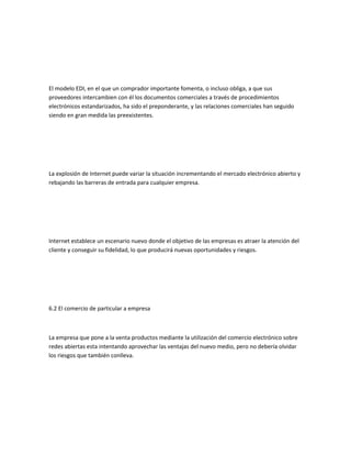 El modelo EDI, en el que un comprador importante fomenta, o incluso obliga, a que sus
proveedores intercambien con él los documentos comerciales a través de procedimientos
electrónicos estandarizados, ha sido el preponderante, y las relaciones comerciales han seguido
siendo en gran medida las preexistentes.




La explosión de Internet puede variar la situación incrementando el mercado electrónico abierto y
rebajando las barreras de entrada para cualquier empresa.




Internet establece un escenario nuevo donde el objetivo de las empresas es atraer la atención del
cliente y conseguir su fidelidad, lo que producirá nuevas oportunidades y riesgos.




6.2 El comercio de particular a empresa



La empresa que pone a la venta productos mediante la utilización del comercio electrónico sobre
redes abiertas esta intentando aprovechar las ventajas del nuevo medio, pero no debería olvidar
los riesgos que también conlleva.
 