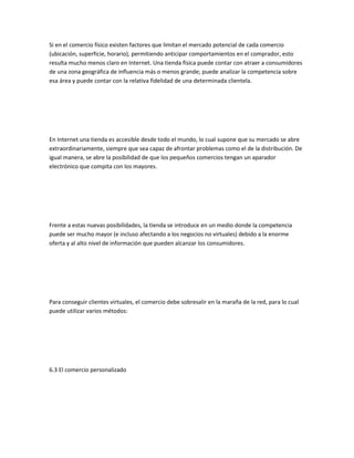 Si en el comercio físico existen factores que limitan el mercado potencial de cada comercio
(ubicación, superficie, horario), permitiendo anticipar comportamientos en el comprador, esto
resulta mucho menos claro en Internet. Una tienda física puede contar con atraer a consumidores
de una zona geográfica de influencia más o menos grande; puede analizar la competencia sobre
esa área y puede contar con la relativa fidelidad de una determinada clientela.




En Internet una tienda es accesible desde todo el mundo, lo cual supone que su mercado se abre
extraordinariamente, siempre que sea capaz de afrontar problemas como el de la distribución. De
igual manera, se abre la posibilidad de que los pequeños comercios tengan un aparador
electrónico que compita con los mayores.




Frente a estas nuevas posibilidades, la tienda se introduce en un medio donde la competencia
puede ser mucho mayor (e incluso afectando a los negocios no virtuales) debido a la enorme
oferta y al alto nivel de información que pueden alcanzar los consumidores.




Para conseguir clientes virtuales, el comercio debe sobresalir en la maraña de la red, para lo cual
puede utilizar varios métodos:




6.3 El comercio personalizado
 