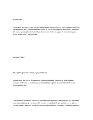 6.5 Resumen



Hemos visto la manera en que pueden llevarse a cabo las transacciones comerciales entre clientes
y proveedores, ahora solamente se debe ubicar en cuál de las categorías se encuentra la empresa
a la cual se quiere aplicar la metodología de comercio electrónico, para de así poder empezar a
definir la aplicación y sus funciones.




MEDIOS DE PAGO




7.1 Aspectos generales sobre el pago por Internet



No cabe duda que una de los elementos fundamentales en el comercio en general y en el
comercio electrónico en particular, es la realización del pago correspondiente a los bienes o
servicios adquiridos.




En este ámbito el comercio electrónico presenta una problemática semejante a la que plantea en
otros sistemas de compra no presencial, es decir, en aquella en la que las partes no se reúnen
físicamente para realizar la transacción, como por ejemplo en la compra por catálogo o telefónica:
 