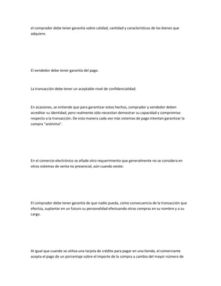 el comprador debe tener garantía sobre calidad, cantidad y características de los bienes que
adquiere.




El vendedor debe tener garantía del pago.



La transacción debe tener un aceptable nivel de confidencialidad.



En ocasiones, se entiende que para garantizar estos hechos, comprador y vendedor deben
acreditar su identidad, pero realmente sólo necesitan demostrar su capacidad y compromiso
respecto a la transacción. De esta manera cada vez más sistemas de pago intentan garantizar la
compra "anónima".




En el comercio electrónico se añade otro requerimiento que generalmente no se considera en
otros sistemas de venta no presencial, aún cuando existe:




El comprador debe tener garantía de que nadie pueda, como consecuencia de la transacción que
efectúa, suplantar en un futuro su personalidad efectuando otras compras en su nombre y a su
cargo.




Al igual que cuando se utiliza una tarjeta de crédito para pagar en una tienda, el comerciante
acepta el pago de un porcentaje sobre el importe de la compra a cambio del mayor número de
 