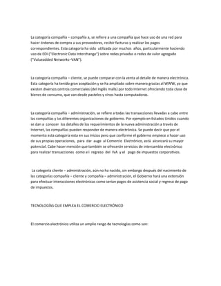 La categoría compañía − compañía a, se refiere a una compañía que hace uso de una red para
hacer órdenes de compra a sus proveedores, recibir facturas y realizar los pagos
correspondientes. Esta categoría ha sido utilizada por muchos años, particularmente haciendo
uso de EDI ("Electronic Data Interchange") sobre redes privadas o redes de valor agregado
("Valueadded Networks−VAN").



La categoría compañía − cliente, se puede comparar con la venta al detalle de manera electrónica.
Esta categoría ha tenido gran aceptación y se ha ampliado sobre manera gracias al WWW, ya que
existen diversos centros comerciales (del Inglés malls) por todo Internet ofreciendo toda clase de
bienes de consumo, que van desde pasteles y vinos hasta computadoras.



La categoría compañía − administración, se refiere a todas las transacciones llevadas a cabo entre
las compañías y las diferentes organizaciones de gobierno. Por ejemplo en Estados Unidos cuando
se dan a conocer los detalles de los requerimientos de la nueva administración a través de
Internet, las compañías pueden responder de manera electrónica. Se puede decir que por el
momento esta categoría esta en sus inicios pero que conforme el gobierno empiece a hacer uso
de sus propias operaciones, para dar auge al Comercio Electrónico, está alcanzará su mayor
potencial. Cabe hacer mención que también se ofrecerán servicios de intercambio electrónico
para realizar transacciones como e l regreso del IVA y el pago de impuestos corporativos.



 La categoría cliente − administración, aún no ha nacido, sin embargo después del nacimiento de
las categorías compañía − cliente y compañía − administración, el Gobierno hará una extensión
para efectuar interacciones electrónicas como serían pagos de asistencia social y regreso de pago
de impuestos.



TECNOLOGÍAS QUE EMPLEA EL COMERCIO ELECTRÓNICO



El comercio electrónico utiliza un amplio rango de tecnologías como son:
 