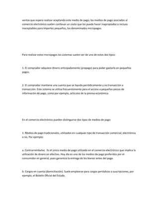 ventas que espera realizar aceptando este medio de pago; los medios de pago asociados al
comercio electrónico suelen conllevar un costo que los puede hacer inapropiados o incluso
inaceptables para importes pequeños, los denominados micropagos.




Para realizar estos micropagos los sistemas suelen ser de uno de estos dos tipos:



1. El comprador adquiere dinero anticipadamente (prepago) para poder gastarlo en pequeños
pagos.



2. El comprador mantiene una cuenta que se liquida periódicamente y no transacción a
transacción. Este sistema se utiliza frecuentemente para el acceso a pequeñas piezas de
información de pago, como por ejemplo, artículos de la prensa económica.




En el comercio electrónico pueden distinguirse dos tipos de medios de pago:



1. Medios de pago tradicionales, utilizados en cualquier tipo de transacción comercial, electrónica
o no. Por ejemplo:



a. Contrarrembolso. Es el único medio de pago utilizado en el comercio electrónico que implica la
utilización de dinero en efectivo. Hoy día es uno de los medios de pago preferidos por el
consumidor en general, pues garantiza la entrega de los bienes antes del pago.



b. Cargos en cuenta (domiciliación). Suele emplearse para cargos periódicos o suscripciones, por
ejemplo, el Boletín Oficial del Estado.
 