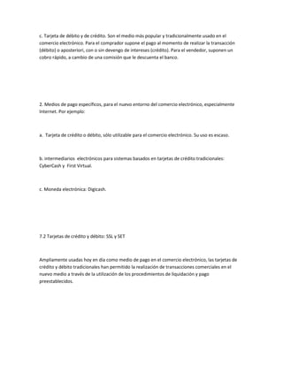 c. Tarjeta de débito y de crédito. Son el medio más popular y tradicionalmente usado en el
comercio electrónico. Para el comprador supone el pago al momento de realizar la transacción
(débito) o aposteriori, con o sin devengo de intereses (crédito). Para el vendedor, suponen un
cobro rápido, a cambio de una comisión que le descuenta el banco.




2. Medios de pago específicos, para el nuevo entorno del comercio electrónico, especialmente
Internet. Por ejemplo:



a. Tarjeta de crédito o débito, sólo utilizable para el comercio electrónico. Su uso es escaso.



b. intermediarios electrónicos para sistemas basados en tarjetas de crédito tradicionales:
CyberCash y First Virtual.



c. Moneda electrónica: Digicash.




7.2 Tarjetas de crédito y débito: SSL y SET



Ampliamente usadas hoy en día como medio de pago en el comercio electrónico, las tarjetas de
crédito y débito tradicionales han permitido la realización de transacciones comerciales en el
nuevo medio a través de la utilización de los procedimientos de liquidación y pago
preestablecidos.
 