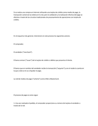 Si se realiza una compra en Internet utilizando una tarjeta de crédito como medio de pago, la
transacción comercial se ordena en la red, pero la validación y la realización efectiva del pago se
efectúa a través de los circuitos tradicionales de procesamiento de operaciones con tarjeta de
crédito.




En el esquema más general, intervienen en este proceso los siguientes actores:



El comprador.



El vendedor ("merchant").



El banco emisor ("issuer") de la tarjeta de crédito o débito que presenta el cliente.



El banco que en nombre del vendedor recibe la transacción ("acquirer") y en el reside la cuenta en
la que a éste se le va a liquidar el pago.



La red de medios de pago ("scheme") como VISA o MasterCard.




El proceso de pago es como sigue:



1. Una vez realizado el pedido, el comprador proporciona su número de tarjeta al vendedor a
través de la red.
 