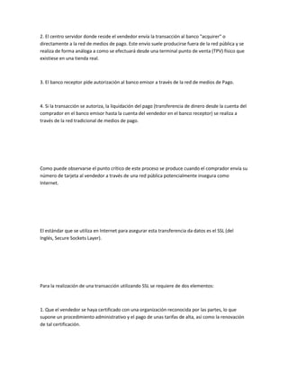 2. El centro servidor donde reside el vendedor envía la transacción al banco "acquirer" o
directamente a la red de medios de pago. Este envío suele producirse fuera de la red pública y se
realiza de forma análoga a como se efectuará desde una terminal punto de venta (TPV) físico que
existiese en una tienda real.



3. El banco receptor pide autorización al banco emisor a través de la red de medios de Pago.



4. Si la transacción se autoriza, la liquidación del pago (transferencia de dinero desde la cuenta del
comprador en el banco emisor hasta la cuenta del vendedor en el banco receptor) se realiza a
través de la red tradicional de medios de pago.




Como puede observarse el punto crítico de este proceso se produce cuando el comprador envía su
número de tarjeta al vendedor a través de una red pública potencialmente insegura como
Internet.




El estándar que se utiliza en Internet para asegurar esta transferencia da datos es el SSL (del
Inglés, Secure Sockets Layer).




Para la realización de una transacción utilizando SSL se requiere de dos elementos:



1. Que el vendedor se haya certificado con una organización reconocida por las partes, lo que
supone un procedimiento administrativo y el pago de unas tarifas de alta, así como la renovación
de tal certificación.
 