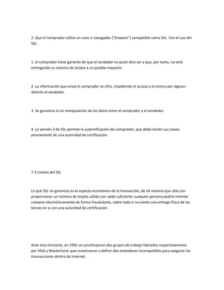 2. Que el comprador utilice un visor o navegador ("browser") compatible como SSL. Con el uso del
SSL:



1. el comprador tiene garantía de que el vendedor es quien dice ser y que, por tanto, no está
entregando su número de tarjeta a un posible impostor.



2. La información que envía el comprador se cifra, impidiendo el acceso a la misma por alguien
distinto al vendedor.



3. Se garantiza la no manipulación de los datos entre el comprador y el vendedor.



4. La versión 3 de SSL permite la autentificación del comprador, que debe recibir sus claves
previamente de una autoridad de certificación.




7.3 Limites del SSL



Lo que SSL no garantiza es el aspecto económico de la transacción, de tal manera que sólo con
proporcionar un número de tarjeta válido con saldo suficiente cualquier persona podría intentar
comprar electrónicamente de forma fraudulenta, sobre todo si no existe una entrega física de los
bienes en sí con una autoridad de certificación.




Ante esta limitante, en 1995 se constituyeron dos grupos de trabajo liderados respectivamente
por VISA y MasterCard, que comenzaron a definir dos estándares incompatibles para asegurar las
transacciones dentro de Internet.
 