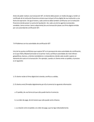 Antes de poder realizar una transacción SET, el cliente debe poseer un medio de pago y recibir un
certificado de la institución financiera emisora que incluye la firma digital de esa institución y una
fecha de expiración. De igual manera, cada comercio debe también certificarse con la institución
financiera donde posee la cuenta de liquidación. Así, cada uno de los agentes (comprador,
vendedor, banco emisor, banco adquiriente) de una transacción posee una firma digital emitida
por una autoridad de certificación SET.




7.4 Problemas con las autoridades de certificación SET



Uno de los puntos conflictivos que supone SET es la jerarquía de estas autoridades de certificación,
en la que VISA y MasterCard están en el primer nivel y certifican autoridades de nivel inferior:
geopolíticas, bancos, y clientes (vendedores o compradores), donde cada escalón supone un
elemento de costo en la transacción. Por ejemplo, cuando un cliente emite un pedido, el proceso
es el siguiente:




1. El cliente recibe la firma digital de la tienda y verifica su validez.



2. El cliente envía (firmados digitalmente por él) al comercio la siguiente información:



  a. El pedido, de una forma tal que sólo puede leerlo el comercio.



  b. La orden de pago, de tal manera que sólo puede verla el banco.



  c. La relación entre el pedido y la orden de pago, que los liga indisolublemente.
 