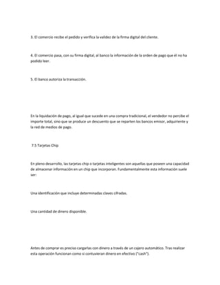 3. El comercio recibe el pedido y verifica la validez de la firma digital del cliente.



4. El comercio pasa, con su firma digital, al banco la información de la orden de pago que él no ha
podido leer.



5. El banco autoriza la transacción.




En la liquidación de pago, al igual que sucede en una compra tradicional, el vendedor no percibe el
importe total, sino que se produce un descuento que se reparten los bancos emisor, adquiriente y
la red de medios de pago.



7.5 Tarjetas Chip



En pleno desarrollo, las tarjetas chip o tarjetas inteligentes son aquellas que poseen una capacidad
de almacenar información en un chip que incorporan. Fundamentalmente esta información suele
ser:



Una identificación que incluye determinadas claves cifradas.



Una cantidad de dinero disponible.




Antes de comprar es preciso cargarlas con dinero a través de un cajero automático. Tras realizar
esta operación funcionan como si contuvieran dinero en efectivo ("cash").
 