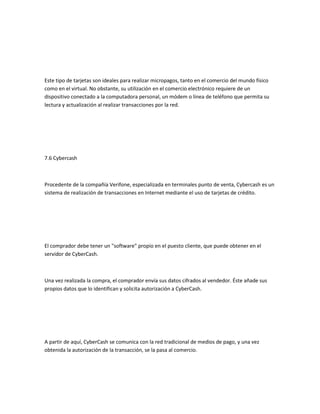Este tipo de tarjetas son ideales para realizar micropagos, tanto en el comercio del mundo físico
como en el virtual. No obstante, su utilización en el comercio electrónico requiere de un
dispositivo conectado a la computadora personal, un módem o línea de teléfono que permita su
lectura y actualización al realizar transacciones por la red.




7.6 Cybercash



Procedente de la compañía Verifone, especializada en terminales punto de venta, Cybercash es un
sistema de realización de transacciones en Internet mediante el uso de tarjetas de crédito.




El comprador debe tener un "software" propio en el puesto cliente, que puede obtener en el
servidor de CyberCash.



Una vez realizada la compra, el comprador envía sus datos cifrados al vendedor. Éste añade sus
propios datos que lo identifican y solicita autorización a CyberCash.




A partir de aquí, CyberCash se comunica con la red tradicional de medios de pago, y una vez
obtenida la autorización de la transacción, se la pasa al comercio.
 