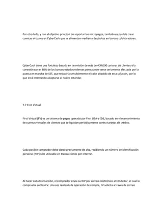 Por otro lado, y con el objetivo principal de soportar los micropagos, también es posible crear
cuentas virtuales en CyberCash que se alimentan mediante depósitos en bancos colaboradores.




CyberCash tiene una fortaleza basada en la emisión de más de 400,000 carteras de clientes y la
conexión con el 80% de los bancos estadounidenses pero puede verse seriamente afectada por la
puesta en marcha de SET, que reduciría sensiblemente el valor añadido de esta solución, por lo
que está intentando adaptarse al nuevo estándar.




7.7 First Virtual



First Virtual (FV) es un sistema de pagos operado por First USA y EDS, basado en el mantenimiento
de cuentas virtuales de clientes que se liquidan periódicamente contra tarjetas de crédito.




Cada posible comprador debe darse previamente de alta, recibiendo un número de identificación
personal (NIP) sólo utilizable en transacciones por Internet.




Al hacer cada transacción, el comprador envía su NIP por correo electrónico al vendedor, el cual lo
comprueba contra FV. Una vez realizada la operación de compra, FV solicita a través de correo
 