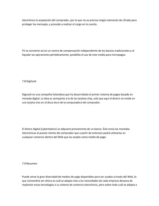 electrónico la aceptación del comprador, por lo que no se precisa ningún elemento de cifrado para
proteger los mensajes, y procede a realizar el cargo en la cuenta.




FV se convierte así en un centro de compensación independiente de los bancos tradicionales y al
liquidar las operaciones periódicamente, posibilita el uso de este medio para micropagos.




7.8 DigiCash



Digicash es una compañía holandesa que ha desarrollado el primer sistema de pagos basado en
moneda digital. La idea es semejante a la de las tarjetas chip, solo que aquí el dinero no reside en
una tarjeta sino en el disco duro de la computadora del comprador.




El dinero digital (cybertokens) se adquiere previamente de un banco. Éste envía las monedas
electrónicas al puesto cliente del comprador que a partir de entonces podrá utilizarlas en
cualquier comercio dentro del Web que las acepte como medio de pago.




7.9 Resumen



Puede verse la gran diversidad de medios de pago disponibles para ser usados a través del Web, lo
que convendría ver ahora es cuál se adapta más a las necesidades de cada empresa deseosa de
implantar estas tecnologías a su sistema de comercio electrónico, pero sobre todo cuál se adapta a
 