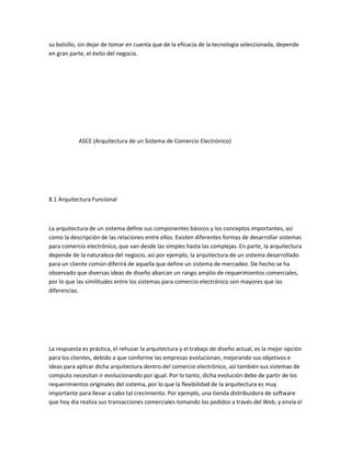 su bolsillo, sin dejar de tomar en cuenta que de la eficacia de la tecnología seleccionada, depende
en gran parte, el éxito del negocio.




            ASCE (Arquitectura de un Sistema de Comercio Electrónico)




8.1 Arquitectura Funcional



La arquitectura de un sistema define sus componentes básicos y los conceptos importantes, así
como la descripción de las relaciones entre ellos. Existen diferentes formas de desarrollar sistemas
para comercio electrónico, que van desde las simples hasta las complejas. En parte, la arquitectura
depende de la naturaleza del negocio, así por ejemplo, la arquitectura de un sistema desarrollado
para un cliente común diferirá de aquella que define un sistema de mercadeo. De hecho se ha
observado que diversas ideas de diseño abarcan un rango amplio de requerimientos comerciales,
por lo que las similitudes entre los sistemas para comercio electrónico son mayores que las
diferencias.




La respuesta es práctica, el rehusar la arquitectura y el trabajo de diseño actual, es la mejor opción
para los clientes, debido a que conforme las empresas evolucionan, mejorando sus objetivos e
ideas para aplicar dicha arquitectura dentro del comercio electrónico, así también sus sistemas de
computo necesitan ir evolucionando por igual. Por lo tanto, dicha evolución debe de partir de los
requerimientos originales del sistema, por lo que la flexibilidad de la arquitectura es muy
importante para llevar a cabo tal crecimiento. Por ejemplo, una tienda distribuidora de software
que hoy día realiza sus transacciones comerciales tomando los pedidos a través del Web, y envía el
 
