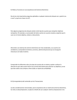 8.3 Roles y Funciones en una arquitectura de Comercio Electrónico



Dos de las más importantes preguntas aplicables a cualquier sistema de cómputo son: ¿quién lo va
a usar? y ¿qué van a hacer con él?.




Para algunos programas de cómputo existen cierto tipo de usuarios que comparten objetivos
semejantes. Por ejemplo, un procesador de textos cuenta con usuarios novatos y expertos que lo
usan con el mismo objetivo, realizar un documento.




Ahora bien, los sistemas de comercio electrónico son más complicados, sus usuarios son:
vendedores y compradores de bienes y servicios, además del personal que se encarga de
interactuar con todo el sistema.




Comprender los diferentes roles y los tipos de usuarios de un sistema, ayudan a enfocar la
atención en que cada usuario hará el uso correcto del sistema para alcanzar sus objetivos, ya sea
que éste realice unas compras o lleve acabo un reporte de contabilidad.




8.4 Correspondencia del contenido con las Transacciones



Las dos consideraciones mencionadas, para la arquitectura de un sistema de comercio electrónico,
los roles y la descomposición, se aplican al diseño de casi cualquier sistema computacional. Una
 