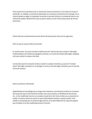 tercera parte de la arquitectura de un sistema de comercio electrónico, es la manera en la que el
contenido- un catálogo, se encuentra relacionado con el proceso transaccional. Por ejemplo, en un
sistema basado en papel, el comprador transcribe la clave del artículo y la cantidad de éste en una
solicitud de pedido. Obviamente lo que se quiere realizar es este mismo proceso pero de manera
electrónica.




Existen diversos cuestionamientos claves dentro de este proceso como son los siguientes:



Cómo es que el usuario realiza la transición.



En muchos casos, el usuario visualiza un botón que dice "oprima aquí para comprar" (del Inglés,
clickheretobuy) u otro botón que agrega los artículos a un carrito de compras (del Inglés, shopping
cart) para realizar la compra más tarde.



La transición para la transacción se lleva a acabo en cualquier momento, ya sea en el "compre
ahora" (del Inglés, buynow) o en el de pagar la cuenta y salir (del Inglés, checkout), para el caso del
carrito de compras.




Cómo se verifica la información.



Dependiendo de la tecnología que se tenga como referencia, será necesario verificar en el sistema
de transacción que la información de compra como sería el precio, la identificación del artículo,
etc., no fue modificada mientras era enviada a través de la red. Como el Web usa un protocolo sin
estado, el sistema comercial cuenta con que el Web debiera manejar su propio estado. Si ese
estado es manipulado por el cliente de alguna forma, el servidor deberá de ser capaz de asegurar
que el estado no ha sido modificado durante el tránsito.
 