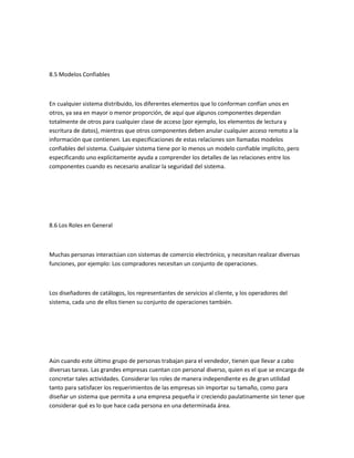 8.5 Modelos Confiables



En cualquier sistema distribuido, los diferentes elementos que lo conforman confían unos en
otros, ya sea en mayor o menor proporción, de aquí que algunos componentes dependan
totalmente de otros para cualquier clase de acceso (por ejemplo, los elementos de lectura y
escritura de datos), mientras que otros componentes deben anular cualquier acceso remoto a la
información que contienen. Las especificaciones de estas relaciones son llamadas modelos
confiables del sistema. Cualquier sistema tiene por lo menos un modelo confiable implícito, pero
especificando uno explícitamente ayuda a comprender los detalles de las relaciones entre los
componentes cuando es necesario analizar la seguridad del sistema.




8.6 Los Roles en General



Muchas personas interactúan con sistemas de comercio electrónico, y necesitan realizar diversas
funciones, por ejemplo: Los compradores necesitan un conjunto de operaciones.



Los diseñadores de catálogos, los representantes de servicios al cliente, y los operadores del
sistema, cada uno de ellos tienen su conjunto de operaciones también.




Aún cuando este último grupo de personas trabajan para el vendedor, tienen que llevar a cabo
diversas tareas. Las grandes empresas cuentan con personal diverso, quien es el que se encarga de
concretar tales actividades. Considerar los roles de manera independiente es de gran utilidad
tanto para satisfacer los requerimientos de las empresas sin importar su tamaño, como para
diseñar un sistema que permita a una empresa pequeña ir creciendo paulatinamente sin tener que
considerar qué es lo que hace cada persona en una determinada área.
 
