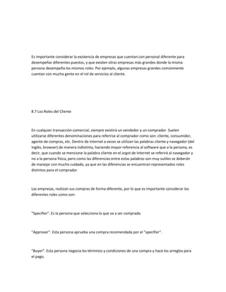 Es importante considerar la existencia de empresas que cuentan con personal diferente para
desempeñar diferentes puestos, y que existen otras empresas más grandes donde la misma
persona desempeña los mismos roles. Por ejemplo, algunas empresas grandes comúnmente
cuentan con mucha gente en el rol de servicios al cliente.




8.7 Los Roles del Cliente



En cualquier transacción comercial, siempre existirá un vendedor y un comprador. Suelen
utilizarse diferentes denominaciones para referirse al comprador como son: cliente, consumidor,
agente de compras, etc. Dentro de Internet a veces se utilizan las palabras cliente y navegador (del
Inglés, browser) de manera indistinta, haciendo mayor referencia al software que a la persona, es
decir, que cuando se mencione la palabra cliente en el argot de Internet se referirá al navegador y
no a la persona física, pero como las diferencias entre estas palabras son muy sutiles se deberán
de manejar con mucho cuidado, ya que en las diferencias se encuentran representados roles
distintos para el comprador



Las empresas, realizan sus compras de forma diferente, por lo que es importante considerar los
diferentes roles como son:



"Specifier". Es la persona que selecciona lo que va a ser comprado.



"Approver". Esta persona aprueba una compra recomendada por el "specifier".



"Buyer". Esta persona negocia los términos y condiciones de una compra y hace los arreglos para
el pago.
 
