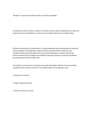 "Recipient". Esta persona recibe los bienes y servicios entregados.




El comprador anónimo ("walk-in customer") o cliente casual, es aquel comprador que no tiene una
relación previa con el vendedor y no creará una más allá de la de hacer una simple compra.




El cliente de membrecía ("memberclient"), es aquel comprador que frecuentemente le compra al
mismo vendedor y ha establecido un tipo de relación que denominada membrecía. Esta
membrecía ofrece ciertos beneficios como sería precios especiales o cualquier otro tipo de
relación comercial. Para conseguir esta membrecía hay que suscribirse a la empresa vendedora
por periodos que la misma empresa fije.



En la práctica, claro esta que una sola persona puede desempeñar todos los roles, por ejemplo,
una persona que compra un artículo en una tienda cumple con los siguientes roles:



1. Seleccionar el artículo.



2. Pagar el costo del artículo.



3. Llevarse el artículo a su casa.
 
