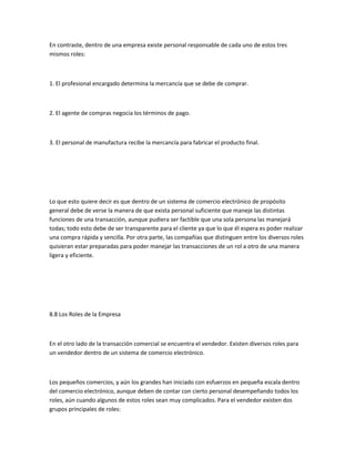 En contraste, dentro de una empresa existe personal responsable de cada uno de estos tres
mismos roles:



1. El profesional encargado determina la mercancía que se debe de comprar.



2. El agente de compras negocia los términos de pago.



3. El personal de manufactura recibe la mercancía para fabricar el producto final.




Lo que esto quiere decir es que dentro de un sistema de comercio electrónico de propósito
general debe de verse la manera de que exista personal suficiente que maneje las distintas
funciones de una transacción, aunque pudiera ser factible que una sola persona las manejará
todas; todo esto debe de ser transparente para el cliente ya que lo que él espera es poder realizar
una compra rápida y sencilla. Por otra parte, las compañías que distinguen entre los diversos roles
quisieran estar preparadas para poder manejar las transacciones de un rol a otro de una manera
ligera y eficiente.




8.8 Los Roles de la Empresa



En el otro lado de la transacción comercial se encuentra el vendedor. Existen diversos roles para
un vendedor dentro de un sistema de comercio electrónico.



Los pequeños comercios, y aún los grandes han iniciado con esfuerzos en pequeña escala dentro
del comercio electrónico, aunque deben de contar con cierto personal desempeñando todos los
roles, aún cuando algunos de estos roles sean muy complicados. Para el vendedor existen dos
grupos principales de roles:
 