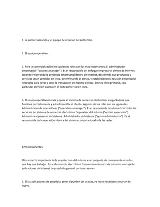 1. La comercialización y el equipo de creación del contenido.



2. El equipo operativo.



3. Para la comercialización los siguientes roles son los más importantes: El administrador
empresarial ("business manager"). Es el responsable del enfoque empresarial dentro de Internet,
creando y operando la presencia empresarial dentro de Internet, decidiendo qué productos y
servicios serán vendidos en línea, determinando el precio, y estableciendo la relación empresarial
necesaria para llevar a cabo la transacción de manera exitosa. Este es el rol primario, con
particular atención puesta en el éxito comercial en línea.



4. El equipo operativo instala y opera el sistema de comercio electrónico, asegurándose que
funciona correctamente y esta disponible al cliente. Algunos de los roles son los siguientes:
Administrador de operaciones ("operations manager"). Es el responsable de administrar todos los
servicios del sistema de comercio electrónico. Supervisor del sistema ("system supervisor").
Administra al personal del sistema. Administrador del sistema ("systemadministrator"). Es el
responsable de la operación técnica del sistema computacional y de las redes.




8.9 Componentes



Otro aspecto importante de la arquitectura del sistema es el conjunto de componentes con los
que hay que trabajar. Para el comercio electrónico frecuentemente se trata de tomar ventaja de
aplicaciones de Internet de propósito general por tres razones:



1. Si las aplicaciones de propósito general pueden ser usadas, ya no se necesitan construir de
nuevo.
 