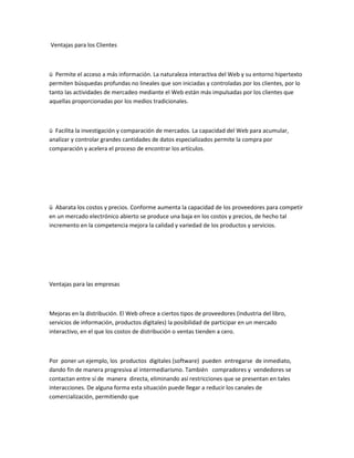 Ventajas para los Clientes



ü Permite el acceso a más información. La naturaleza interactiva del Web y su entorno hipertexto
permiten búsquedas profundas no lineales que son iniciadas y controladas por los clientes, por lo
tanto las actividades de mercadeo mediante el Web están más impulsadas por los clientes que
aquellas proporcionadas por los medios tradicionales.



ü Facilita la investigación y comparación de mercados. La capacidad del Web para acumular,
analizar y controlar grandes cantidades de datos especializados permite la compra por
comparación y acelera el proceso de encontrar los artículos.




ü Abarata los costos y precios. Conforme aumenta la capacidad de los proveedores para competir
en un mercado electrónico abierto se produce una baja en los costos y precios, de hecho tal
incremento en la competencia mejora la calidad y variedad de los productos y servicios.




Ventajas para las empresas



Mejoras en la distribución. El Web ofrece a ciertos tipos de proveedores (industria del libro,
servicios de información, productos digitales) la posibilidad de participar en un mercado
interactivo, en el que los costos de distribución o ventas tienden a cero.



Por poner un ejemplo, los productos digitales (software) pueden entregarse de inmediato,
dando fin de manera progresiva al intermediarismo. También compradores y vendedores se
contactan entre sí de manera directa, eliminando así restricciones que se presentan en tales
interacciones. De alguna forma esta situación puede llegar a reducir los canales de
comercialización, permitiendo que
 
