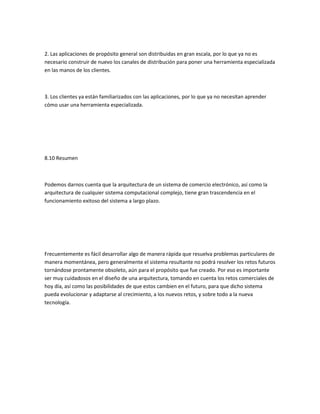 2. Las aplicaciones de propósito general son distribuidas en gran escala, por lo que ya no es
necesario construir de nuevo los canales de distribución para poner una herramienta especializada
en las manos de los clientes.



3. Los clientes ya están familiarizados con las aplicaciones, por lo que ya no necesitan aprender
cómo usar una herramienta especializada.




8.10 Resumen



Podemos darnos cuenta que la arquitectura de un sistema de comercio electrónico, así como la
arquitectura de cualquier sistema computacional complejo, tiene gran trascendencia en el
funcionamiento exitoso del sistema a largo plazo.




Frecuentemente es fácil desarrollar algo de manera rápida que resuelva problemas particulares de
manera momentánea, pero generalmente el sistema resultante no podrá resolver los retos futuros
tornándose prontamente obsoleto, aún para el propósito que fue creado. Por eso es importante
ser muy cuidadosos en el diseño de una arquitectura, tomando en cuenta los retos comerciales de
hoy día, así como las posibilidades de que estos cambien en el futuro, para que dicho sistema
pueda evolucionar y adaptarse al crecimiento, a los nuevos retos, y sobre todo a la nueva
tecnología.
 