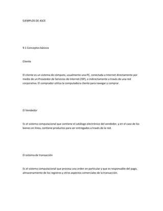 EJEMPLOS DE ASCE




9.1 Conceptos básicos



Cliente



El cliente es un sistema de cómputo, usualmente una PC, conectada a Internet directamente por
medio de un Proveedor de Servicios de Internet (ISP), o indirectamente a través de una red
corporativa. El comprador utiliza la computadora cliente para navegar y comprar.




El Vendedor



Es el sistema computacional que contiene el catálogo electrónico del vendedor, y en el caso de los
bienes en línea, contiene productos para ser entregados a través de la red.




El sistema de transacción



Es el sistema computacional que procesa una orden en particular y que es responsable del pago,
almacenamiento de los registros y otros aspectos comerciales de la transacción.
 