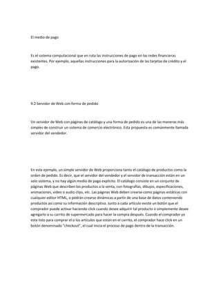 El medio de pago



Es el sistema computacional que en ruta las instrucciones de pago en las redes financieras
existentes. Por ejemplo, aquellas instrucciones para la autorización de las tarjetas de crédito y el
pago.




9.2 Servidor de Web con forma de pedido



Un servidor de Web con páginas de catálogo y una forma de pedido es una de las maneras más
simples de construir un sistema de comercio electrónico. Esta propuesta es comúnmente llamada
servidor del vendedor.




En este ejemplo, un simple servidor de Web proporciona tanto el catálogo de productos como la
orden de pedido. Es decir, que el servidor del vendedor y el servidor de transacción están en un
solo sistema, y no hay algún medio de pago explícito. El catálogo consiste en un conjunto de
páginas Web que describen los productos a la venta, con fotografías, dibujos, especificaciones,
animaciones, video o audio clips, etc. Las páginas Web deben crearse como páginas estáticas con
cualquier editor HTML, o podrán crearse dinámicas a partir de una base de datos conteniendo
productos así como su información descriptiva. Junto a cada artículo existe un botón que el
comprador puede activar haciendo click cuando desee adquirir tal producto o simplemente desee
agregarlo a su carrito de supermercado para hacer la compra después. Cuando el comprador ya
esta listo para comprar el o los artículos que están en el carrito, el comprador hace click en un
botón denominado "checkout", el cual inicia el proceso de pago dentro de la transacción.
 