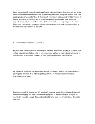 Pagar por medio de la tarjeta de crédito es el medio más usado hoy en día en Internet, una simple
orden de pedido consiste de una lista de los artículos que el comprador puede adquirir y una serie
de campos que el comprador debe de llenar con la información del pago, incluyendo el número de
tarjeta, la fecha de vencimiento, y la dirección donde se deberán entregar los artículos que
adquirió, si es que éstos son en forma física. En la forma también se pregunta por la dirección de
facturación, como se hace en algunos sistemas de tarjeta de crédito para corroborar que sea la
misma dirección del tenedor de la tarjeta.




9.3 Transacciones Electrónicas Seguras (SET)



Es un estándar como ya vimos en el capítulo VII, referente a los medios de pago, el cual sirve para
realizar pagos con tarjeta de crédito en Internet, en este capítulo se mostrará su arquitectura. En
un sistema SET se agrega un "gateway" de pago diferente del servidor de transacción.




Las diferencias principales con respecto a la arquitectura servidor de Web con orden de pedido
son respecto al manejo de la orden de pedido y la forma de manejar las comunicaciones
relacionadas con el pago.




En su forma simple, la arquitectura SET adquiere la orden de pedido del servidor vendedor en el
momento que el pago por tarjeta de crédito es apropiado. El servidor vendedor incorpora un
modulo SET vendedor en lugar de conectarse directamente a una red de autorización de tarjetas
de crédito.
 