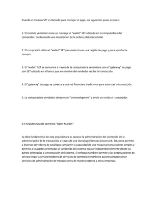 Cuando el modulo SET es llamado para manejar el pago, los siguientes pasos ocurren:



1. El modulo vendedor envía un mensaje al "wallet" SET ubicado en la computadora del
comprador, conteniendo una descripción de la orden y del precio total.



2. El comprador utiliza el "wallet" SET para seleccionar una tarjeta de pago y para aprobar la
compra.



3. El "wallet" SET se comunica a través de la computadora vendedora con el "gateway" de pago
con SET ubicado en el banco que en nombre del vendedor recibe la transacción.



4. El "gateway" de pago se conecta a una red financiera tradicional para autorizar la transacción.



5. La computadora vendedor almacena el "acknowlegment" y envía un recibo al comprador.




9.4 Arquitectura de comercio "Open Market"



La idea fundamental de esta arquitectura es separar la administración del contenido de la
administración de la transacción a través de una tecnología llamada SecureLink. Esta idea permite
a diversos servidores de catálogos compartir la capacidad de una máquina transacciones simples y
permite a las partes orientadas al contenido del sistema escalar independientemente desde las
partes orientadas a la transacción del sistema. El enfoque también permite a las organizaciones de
servicio llegar a ser proveedores de servicios de comercio electrónico quienes proporcionan
servicios de administración de transacciones de manera externa a otras empresas.
 