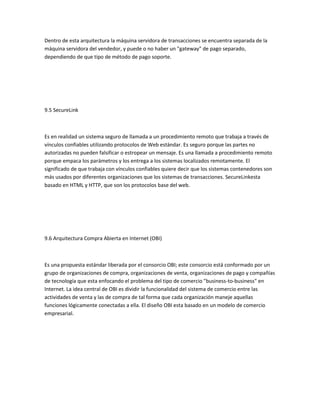 Dentro de esta arquitectura la máquina servidora de transacciones se encuentra separada de la
máquina servidora del vendedor, y puede o no haber un "gateway" de pago separado,
dependiendo de que tipo de método de pago soporte.




9.5 SecureLink



Es en realidad un sistema seguro de llamada a un procedimiento remoto que trabaja a través de
vínculos confiables utilizando protocolos de Web estándar. Es seguro porque las partes no
autorizadas no pueden falsificar o estropear un mensaje. Es una llamada a procedimiento remoto
porque empaca los parámetros y los entrega a los sistemas localizados remotamente. El
significado de que trabaja con vínculos confiables quiere decir que los sistemas contenedores son
más usados por diferentes organizaciones que los sistemas de transacciones. SecureLinkesta
basado en HTML y HTTP, que son los protocolos base del web.




9.6 Arquitectura Compra Abierta en Internet (OBI)



Es una propuesta estándar liberada por el consorcio OBI; este consorcio está conformado por un
grupo de organizaciones de compra, organizaciones de venta, organizaciones de pago y compañías
de tecnología que esta enfocando el problema del tipo de comercio "business-to-business" en
Internet. La idea central de OBI es dividir la funcionalidad del sistema de comercio entre las
actividades de venta y las de compra de tal forma que cada organización maneje aquellas
funciones lógicamente conectadas a ella. El diseño OBI esta basado en un modelo de comercio
empresarial.
 