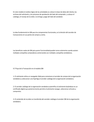 En este modelo el análisis lógico de las actividades es colocar la base de datos del cliente, los
archivos del solicitante, y los procesos de aprobación del lado del comprador, y colocar el
catálogo, el manejo de la orden, la entrega y pago del lado del vendedor.




La idea fundamental en OBI para los componentes funcionales, es la división del servidor de
transacciones en sus partes de compra y venta.




Los beneficios reales de OBI para poner funcionalidad pueden verse solamente cuando existen
múltiples compañías compradoras comerciando con múltiples compañías vendedoras.




9.7 Flujo de la Transacción en el modelo OBI



1. El solicitante utiliza un navegador Web para conectarse al servidor de compra de la organización
vendedora y seleccionar una hiperliga al servidor catálogo de la organización vendedora.



2. El servidor catálogo de la organización vendedora autentifica al solicitante basándose en un
certificado digital que posteriormente permite al solicitante navegar, seleccionar artículos y
comprarlos.



3. El contenido de la orden es transferido del servidor catálogo al servidor OBI de la organización
vendedora.
 
