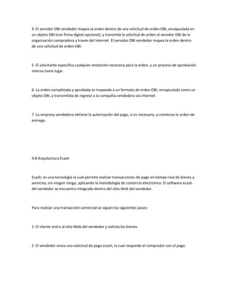 4. El servidor OBI vendedor mapea la orden dentro de una solicitud de orden OBI, encapsulada en
un objeto OBI (con firma digital opcional), y transmite la solicitud de orden al servidor OBI de la
organización compradora a través del Internet. El servidor OBI vendedor mapea la orden dentro
de una solicitud de orden OBI.



5. El solicitante especifica cualquier anotación necesaria para la orden, y un proceso de aprobación
interna toma lugar.



6. La orden completada y aprobada es mapeada a un formato de orden OBI, encapsulada como un
objeto OBI, y transmitida de regreso a la compañía vendedora vía Internet.



7. La empresa vendedora obtiene la autorización del pago, si es necesario, y comienza la orden de
entrega.




9.8 Arquitectura Ecash



Ecash, es una tecnología la cual permite realizar transacciones de pago en tiempo real de bienes y
servicios, sin ningún riesgo, aplicando la metodología de comercio electrónico. El software ecash
del vendedor se encuentra integrado dentro del sitio Web del vendedor.



Para realizar una transacción comercial se siguen los siguientes pasos:



1. El cliente entra al sitio Web del vendedor y solicita los bienes.



2. El vendedor envía una solicitud de pago ecash, la cual responde el comprador con el pago.
 