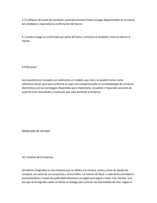 3. El software de ecash del vendedor automáticamente finaliza el pago depositándolo en la cuenta
del vendedor y esperando la confirmación del banco.



4. Cuando el pago es confirmado por parte del banco, entonces el vendedor envía los bienes al
cliente.




9.9 Resumen



Las arquitecturas revisadas son solamente un modelo, que claro, se pueden tomar como
referencia inicial, pero que conforme se vaya uno compenetrando en la metodología de comercio
electrónico y en las tecnologías disponibles para implantarla, se podrán ir haciendo variantes de
acuerdo a las necesidades y evolución que vaya teniendo la empresa.




MODELADO DE UN ASCE




10.1 Análisis de la Empresa



Servidores Integrados es una empresa que se dedica a la compra, venta y renta de equipo de
computo, así como de sus accesorios y consumibles. La manera de llevar a cabo dicha actividad es
promoviéndose a través de publicidad televisiva y en papel para lograr a traer a los clientes. Una
vez que se ha logrado captar al cliente se dialoga para conocer las necesidades de éste. Según el
 