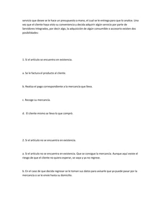 servicio que desee se le hace un presupuesto a mano, el cual se le entrega para que lo analice. Una
vez que el cliente haya visto su conveniencia y decida adquirir algún servicio por parte de
Servidores Integrados, por decir algo, la adquisición de algún consumible o accesorio existen dos
posibilidades:




1. Si el artículo se encuentra en existencia.



a. Se le factura el producto al cliente.



b. Realiza el pago correspondiente a la mercancía que lleva.



c. Recoge su mercancía.



d. El cliente mismo se lleva lo que compró.




2. Si el artículo no se encuentra en existencia.



a. Si el artículo no se encuentra en existencia. Que se consigue la mercancía. Aunque aquí existe el
riesgo de que el cliente no quiera esperar, se vaya y ya no regrese.



b. En el caso de que decida regresar se le toman sus datos para avisarle que ya puede pasar por la
mercancía o se le envíe hasta su domicilio.
 