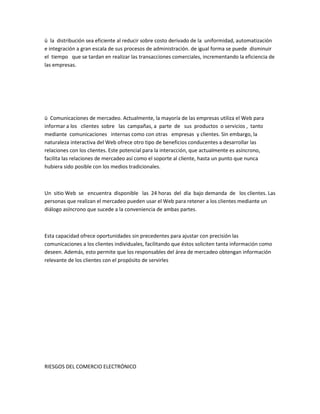 ü la distribución sea eficiente al reducir sobre costo derivado de la uniformidad, automatización
e integración a gran escala de sus procesos de administración. de igual forma se puede disminuir
el tiempo que se tardan en realizar las transacciones comerciales, incrementando la eficiencia de
las empresas.




ü Comunicaciones de mercadeo. Actualmente, la mayoría de las empresas utiliza el Web para
informar a los clientes sobre las campañas, a parte de sus productos o servicios , tanto
mediante comunicaciones internas como con otras empresas y clientes. Sin embargo, la
naturaleza interactiva del Web ofrece otro tipo de beneficios conducentes a desarrollar las
relaciones con los clientes. Este potencial para la interacción, que actualmente es asíncrono,
facilita las relaciones de mercadeo así como el soporte al cliente, hasta un punto que nunca
hubiera sido posible con los medios tradicionales.



Un sitio Web se encuentra disponible las 24 horas del día bajo demanda de los clientes. Las
personas que realizan el mercadeo pueden usar el Web para retener a los clientes mediante un
diálogo asíncrono que sucede a la conveniencia de ambas partes.



Esta capacidad ofrece oportunidades sin precedentes para ajustar con precisión las
comunicaciones a los clientes individuales, facilitando que éstos soliciten tanta información como
deseen. Además, esto permite que los responsables del área de mercadeo obtengan información
relevante de los clientes con el propósito de servirles




RIESGOS DEL COMERCIO ELECTRÓNICO
 