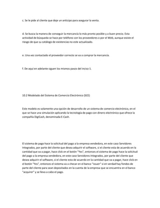 c. Se le pide al cliente que deje un anticipo para asegurar la venta.



d. Se busca la manera de conseguir la mercancía lo más pronto posible y a buen precio. Esta
actividad de búsqueda se hace por teléfono con los proveedores o por el Web, aunque existe el
riesgo de que su catálogo de existencias no este actualizado.



e. Una vez contactado el proveedor correcto se va a comprar la mercancía.



f. De aquí en adelante siguen los mismos pasos del inciso 1.




10.2 Modelado del Sistema de Comercio Electrónico (SCE)



Este modelo es solamente una opción de desarrollo de un sistema de comercio electrónico, en el
que se hace una simulación aplicando la tecnología de pago con dinero electrónico que ofrece la
compañía DigiCash, denominada E-Cash.




El sistema de pago hace la solicitud del pago a la empresa vendedora, en este caso Servidores
Integrados, por parte del cliente que desea adquirir el software, si el cliente esta de acuerdo en la
cantidad que va a pagar, hace click en el botón "Yes", entonces el sistema de pago hace la solicitud
del pago a la empresa vendedora, en este caso Servidores Integrados, por parte del cliente que
desea adquirir el software, si el cliente esta de acuerdo en la cantidad que va a pagar, hace click en
el botón "Yes", entonces el sistema va a checar en el banco "issuer" si en verdad hay fondos de
parte del cliente para sean depositados en la cuenta de la empresa que se encuentra en el banco
"acquirer" y se lleva a cabo el pago.
 